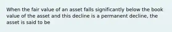 When the fair value of an asset falls significantly below the book value of the asset and this decline is a permanent decline, the asset is said to be