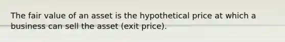 The fair value of an asset is the hypothetical price at which a business can sell the asset (exit price).