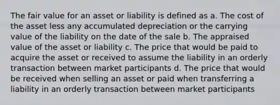 The fair value for an asset or liability is defined as a. The cost of the asset less any accumulated depreciation or the carrying value of the liability on the date of the sale b. The appraised value of the asset or liability c. The price that would be paid to acquire the asset or received to assume the liability in an orderly transaction between market participants d. The price that would be received when selling an asset or paid when transferring a liability in an orderly transaction between market participants