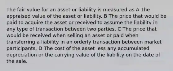 The fair value for an asset or liability is measured as A The appraised value of the asset or liability. B The price that would be paid to acquire the asset or received to assume the liability in any type of transaction between two parties. C The price that would be received when selling an asset or paid when transferring a liability in an orderly transaction between market participants. D The cost of the asset less any accumulated depreciation or the carrying value of the liability on the date of the sale.