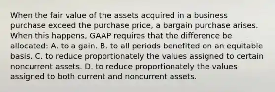 When the fair value of the assets acquired in a business purchase exceed the purchase price, a bargain purchase arises. When this happens, GAAP requires that the difference be allocated: A. to a gain. B. to all periods benefited on an equitable basis. C. to reduce proportionately the values assigned to certain noncurrent assets. D. to reduce proportionately the values assigned to both current and noncurrent assets.