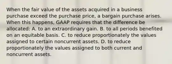 When the fair value of the assets acquired in a business purchase exceed the purchase price, a bargain purchase arises. When this happens, GAAP requires that the difference be allocated: A. to an extraordinary gain. B. to all periods benefited on an equitable basis. C. to reduce proportionately the values assigned to certain noncurrent assets. D. to reduce proportionately the values assigned to both current and noncurrent assets.