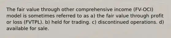 The fair value through other comprehensive income (FV-OCI) model is sometimes referred to as a) the fair value through profit or loss (FVTPL). b) held for trading. c) discontinued operations. d) available for sale.