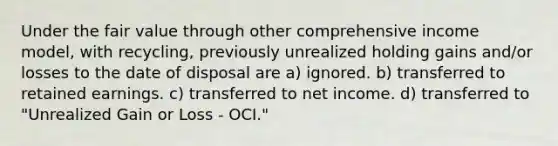 Under the fair value through other comprehensive income model, with recycling, previously unrealized holding gains and/or losses to the date of disposal are a) ignored. b) transferred to retained earnings. c) transferred to net income. d) transferred to "Unrealized Gain or Loss - OCI."