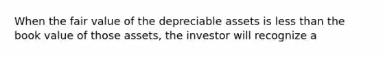 When the fair value of the depreciable assets is less than the book value of those assets, the investor will recognize a