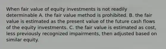 When fair value of equity investments is not readily determinable A. the fair value method is prohibited. B. the fair value is estimated as the present value of the future cash flows of the equity investments. C. the fair value is estimated as cost, less previously recognized impairments, then adjusted based on similar equity.