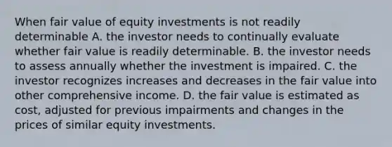 When fair value of equity investments is not readily determinable A. the investor needs to continually evaluate whether fair value is readily determinable. B. the investor needs to assess annually whether the investment is impaired. C. the investor recognizes increases and decreases in the fair value into other comprehensive income. D. the fair value is estimated as cost, adjusted for previous impairments and changes in the prices of similar equity investments.