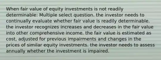 When fair value of equity investments is not readily determinable: Multiple select question. the investor needs to continually evaluate whether fair value is readily determinable. the investor recognizes increases and decreases in the fair value into other comprehensive income. the fair value is estimated as cost, adjusted for previous impairments and changes in the prices of similar equity investments. the investor needs to assess annually whether the investment is impaired.