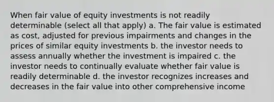 When fair value of equity investments is not readily determinable (select all that apply) a. The fair value is estimated as cost, adjusted for previous impairments and changes in the prices of similar equity investments b. the investor needs to assess annually whether the investment is impaired c. the investor needs to continually evaluate whether fair value is readily determinable d. the investor recognizes increases and decreases in the fair value into other comprehensive income