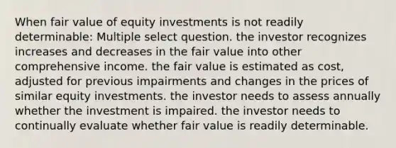 When fair value of equity investments is not readily determinable: Multiple select question. the investor recognizes increases and decreases in the fair value into other comprehensive income. the fair value is estimated as cost, adjusted for previous impairments and changes in the prices of similar equity investments. the investor needs to assess annually whether the investment is impaired. the investor needs to continually evaluate whether fair value is readily determinable.