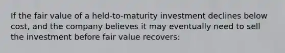 If the fair value of a held-to-maturity investment declines below cost, and the company believes it may eventually need to sell the investment before fair value recovers: