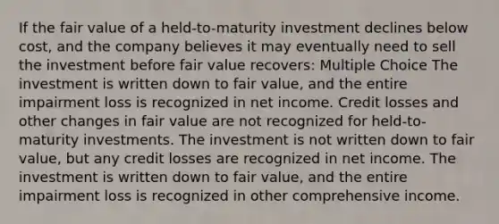 If the fair value of a held-to-maturity investment declines below cost, and the company believes it may eventually need to sell the investment before fair value recovers: Multiple Choice The investment is written down to fair value, and the entire impairment loss is recognized in net income. Credit losses and other changes in fair value are not recognized for held-to-maturity investments. The investment is not written down to fair value, but any credit losses are recognized in net income. The investment is written down to fair value, and the entire impairment loss is recognized in other comprehensive income.