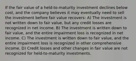 If the fair value of a held-to-maturity investment declines below cost, and the company believes it may eventually need to sell the investment before fair value recovers: A) The investment is not written down to fair value, but any credit losses are recognized in net income. B) The investment is written down to fair value, and the entire impairment loss is recognized in net income. C) The investment is written down to fair value, and the entire impairment loss is recognized in other comprehensive income. D) Credit losses and other changes in fair value are not recognized for held-to-maturity investments.