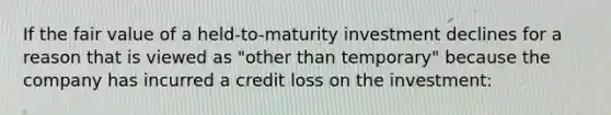 If the fair value of a held-to-maturity investment declines for a reason that is viewed as "other than temporary" because the company has incurred a credit loss on the investment: