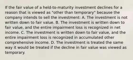 If the fair value of a held-to-maturity investment declines for a reason that is viewed as "other than temporary" because the company intends to sell the investment: A. The investment is not written down to fair value. B. The investment is written down to fair value, and the entire impairment loss is recognized in net income. C. The investment is written down to fair value, and the entire impairment loss is recognized in accumulated other comprehensive income. D. The investment is treated the same way it would be treated if the decline in fair value was viewed as temporary.