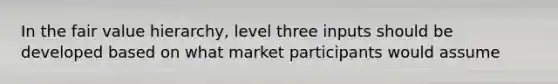 In the fair value hierarchy, level three inputs should be developed based on what market participants would assume