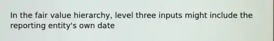 In the fair value hierarchy, level three inputs might include the reporting entity's own date