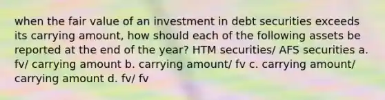 when the fair value of an investment in debt securities exceeds its carrying amount, how should each of the following assets be reported at the end of the year? HTM securities/ AFS securities a. fv/ carrying amount b. carrying amount/ fv c. carrying amount/ carrying amount d. fv/ fv