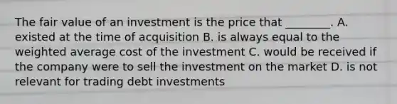 The fair value of an investment is the price that​ ________. A. existed at the time of acquisition B. is always equal to the weighted average cost of the investment C. would be received if the company were to sell the investment on the market D. is not relevant for trading debt investments