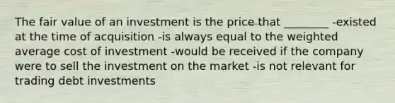 The fair value of an investment is the price that ________ -existed at the time of acquisition -is always equal to the weighted average cost of investment -would be received if the company were to sell the investment on the market -is not relevant for trading debt investments