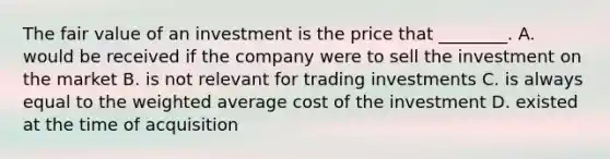 The fair value of an investment is the price that​ ________. A. would be received if the company were to sell the investment on the market B. is not relevant for trading investments C. is always equal to the weighted average cost of the investment D. existed at the time of acquisition