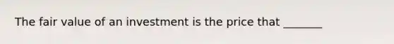 The fair value of an investment is the price that _______