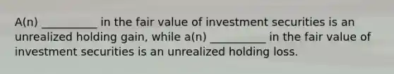 A(n) __________ in the fair value of investment securities is an unrealized holding gain, while a(n) __________ in the fair value of investment securities is an unrealized holding loss.