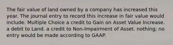 The fair value of land owned by a company has increased this year. The journal entry to record this increase in fair value would include: Multiple Choice a credit to Gain on Asset Value Increase. a debit to Land. a credit to Non-Impairment of Asset. nothing; no entry would be made according to GAAP.