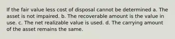 If the fair value less cost of disposal cannot be determined a. The asset is not impaired. b. The recoverable amount is the value in use. c. The net realizable value is used. d. The carrying amount of the asset remains the same.