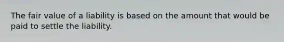The fair value of a liability is based on the amount that would be paid to settle the liability.