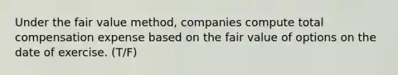 Under the fair value method, companies compute total compensation expense based on the fair value of options on the date of exercise. (T/F)