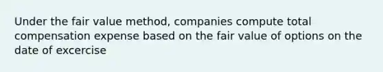 Under the fair value method, companies compute total compensation expense based on the fair value of options on the date of excercise