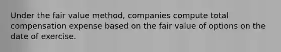 Under the fair value method, companies compute total compensation expense based on the fair value of options on the date of exercise.