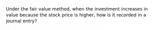 Under the fair value method, when the investment increases in value because the stock price is higher, how is it recorded in a journal entry?