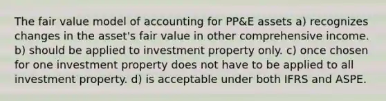 The fair value model of accounting for PP&E assets a) recognizes changes in the asset's fair value in other comprehensive income. b) should be applied to investment property only. c) once chosen for one investment property does not have to be applied to all investment property. d) is acceptable under both IFRS and ASPE.