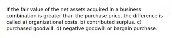 If the fair value of the net assets acquired in a business combination is greater than the purchase price, the difference is called a) organizational costs. b) contributed surplus. c) purchased goodwill. d) negative goodwill or bargain purchase.