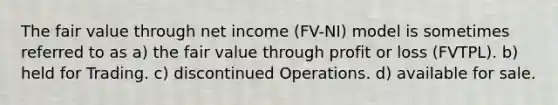 The fair value through net income (FV-NI) model is sometimes referred to as a) the fair value through profit or loss (FVTPL). b) held for Trading. c) discontinued Operations. d) available for sale.