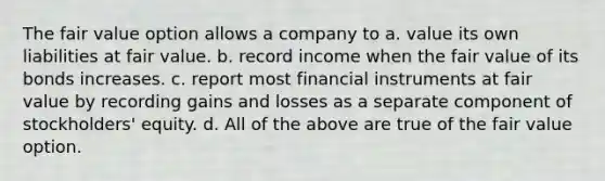 The fair value option allows a company to a. value its own liabilities at fair value. b. record income when the fair value of its bonds increases. c. report most financial instruments at fair value by recording gains and losses as a separate component of stockholders' equity. d. All of the above are true of the fair value option.