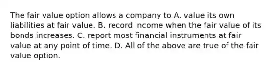 The fair value option allows a company to A. value its own liabilities at fair value. B. record income when the fair value of its bonds increases. C. report most financial instruments at fair value at any point of time. D. All of the above are true of the fair value option.