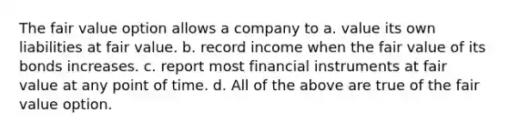 The fair value option allows a company to a. value its own liabilities at fair value. b. record income when the fair value of its bonds increases. c. report most financial instruments at fair value at any point of time. d. All of the above are true of the fair value option.