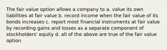 The fair value option allows a company to a. value its own liabilities at fair value b. record income when the fair value of its bonds increases c. report most financial instruments at fair value by recording gains and losses as a separate component of stockholders' equity d. all of the above are true of the fair value option