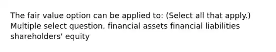 The fair value option can be applied to: (Select all that apply.) Multiple select question. financial assets financial liabilities shareholders' equity