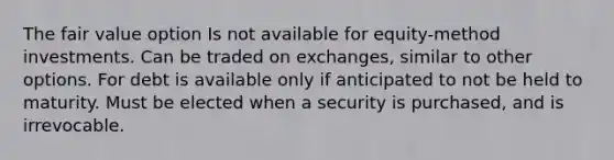 The fair value option Is not available for equity-method investments. Can be traded on exchanges, similar to other options. For debt is available only if anticipated to not be held to maturity. Must be elected when a security is purchased, and is irrevocable.