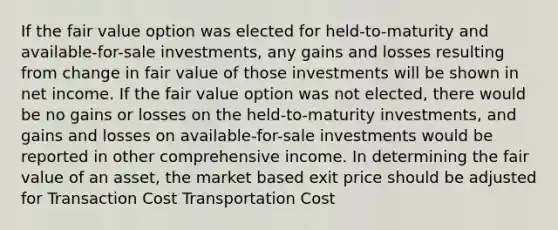 If the fair value option was elected for held-to-maturity and available-for-sale investments, any gains and losses resulting from change in fair value of those investments will be shown in net income. If the fair value option was not elected, there would be no gains or losses on the held-to-maturity investments, and gains and losses on available-for-sale investments would be reported in other comprehensive income. In determining the fair value of an asset, the market based exit price should be adjusted for Transaction Cost Transportation Cost