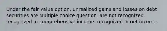 Under the fair value option, unrealized gains and losses on debt securities are Multiple choice question. are not recognized. recognized in comprehensive income. recognized in net income.