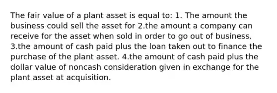 The fair value of a plant asset is equal to: 1. The amount the business could sell the asset for 2.the amount a company can receive for the asset when sold in order to go out of business. 3.the amount of cash paid plus the loan taken out to finance the purchase of the plant asset. 4.the amount of cash paid plus the dollar value of noncash consideration given in exchange for the plant asset at acquisition.