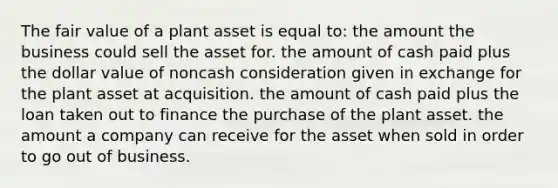 The fair value of a plant asset is equal to: the amount the business could sell the asset for. the amount of cash paid plus the dollar value of noncash consideration given in exchange for the plant asset at acquisition. the amount of cash paid plus the loan taken out to finance the purchase of the plant asset. the amount a company can receive for the asset when sold in order to go out of business.