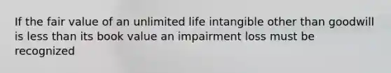 If the fair value of an unlimited life intangible other than goodwill is less than its book value an impairment loss must be recognized