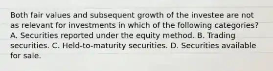 Both fair values and subsequent growth of the investee are not as relevant for investments in which of the following categories? A. Securities reported under the equity method. B. Trading securities. C. Held-to-maturity securities. D. Securities available for sale.