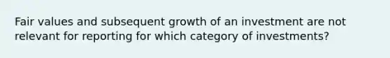 Fair values and subsequent growth of an investment are not relevant for reporting for which category of investments?